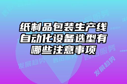 紙制品包裝生產(chǎn)線自動化設備選型有哪些注意事項